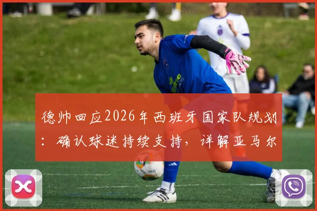 德帅回应2026年西班牙国家队规划：确认球迷持续支持，详解亚马尔出场时间分配策略