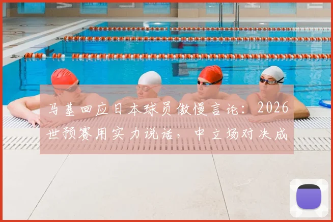 马基回应日本球员傲慢言论：2026世预赛用实力说话，中立场对决成焦点