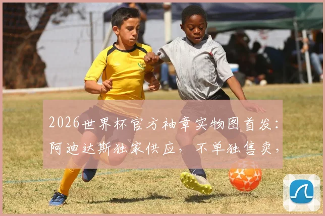 2026世界杯官方袖章实物图首发:阿迪达斯独家供应,不单独售卖,球迷如何获取?附袖章设计细节解读