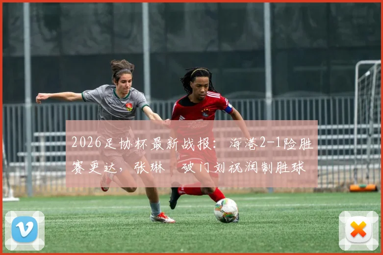 2026足协杯最新战报：海港2-1险胜赛更达，张琳芃破门刘祝润制胜球关键数据全解析