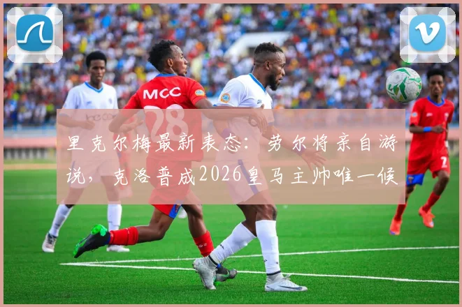 里克尔梅最新表态:劳尔将亲自游说,克洛普成2026皇马主帅唯一候选人,换帅动态解析
