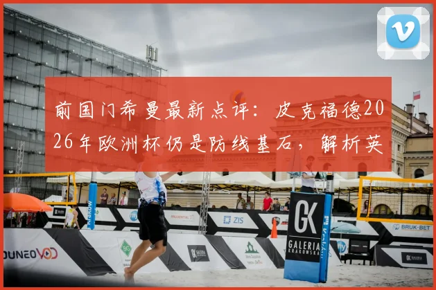 前国门希曼最新点评：皮克福德2026年欧洲杯仍是防线基石，解析英格兰为何能全面压制挪威