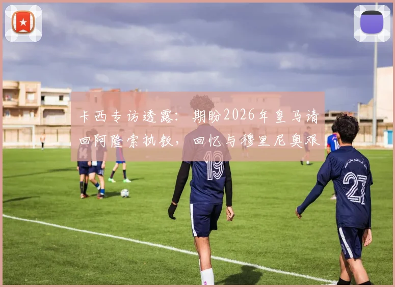 卡西专访透露：期盼2026年皇马请回阿隆索执教，回忆与穆里尼奥艰难合作始末