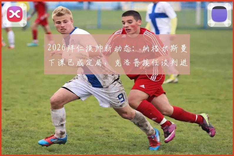 2026拜仁换帅新动态：纳格尔斯曼下课已成定局，克洛普接任谈判进展及潜在主帅人选分析
