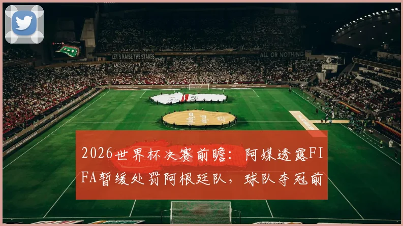 2026世界杯决赛前瞻：阿媒透露FIFA暂缓处罚阿根廷队，球队夺冠前景如何？争议焦点全解析