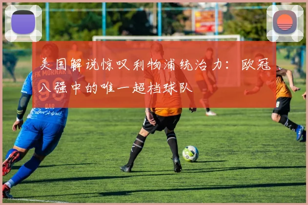 美国解说惊叹利物浦统治力：欧冠八强中的唯一超档球队
