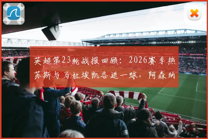 英超第23轮战报回顾:2026赛季热苏斯与马杜埃凯各进一球,阿森纳客场2-1力克水晶宫全取三分