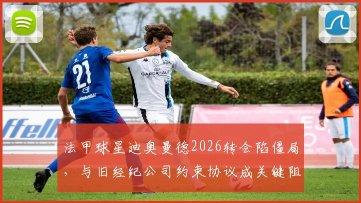 法甲球星迪奥曼德2026转会陷僵局，与旧经纪公司约束协议成关键阻碍