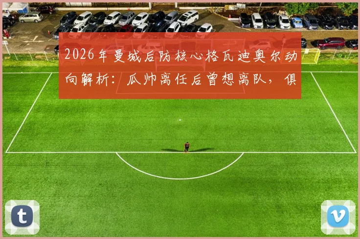 2026年曼城后防核心格瓦迪奥尔动向解析:瓜帅离任后曾想离队,俱乐部续约谈判已提上日程