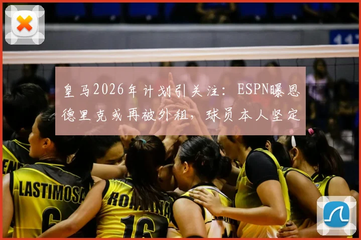 皇马2026年计划引关注：ESPN曝恩德里克或再被外租，球员本人坚定表态愿留队竞争主力