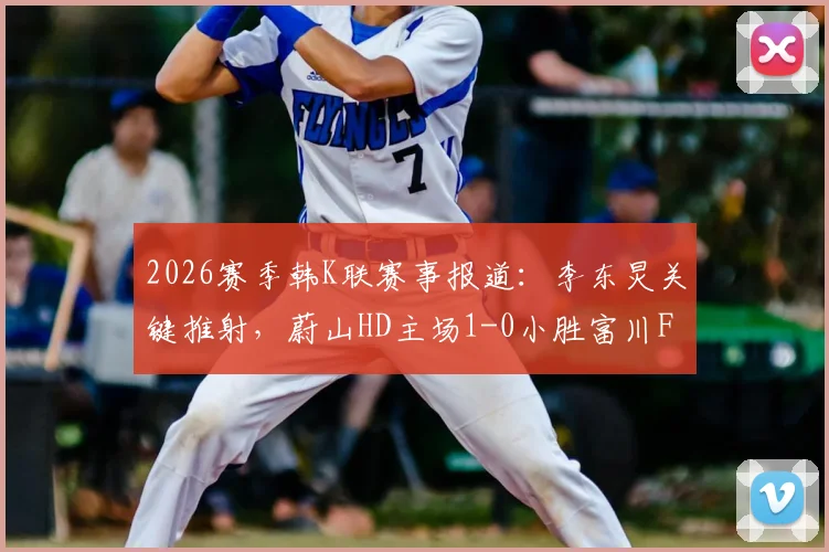 2026赛季韩K联赛事报道:李东炅关键推射,蔚山HD主场1-0小胜富川FC取三分