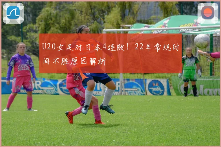 U20女足对日本4连败！22年常规时间不胜原因解析