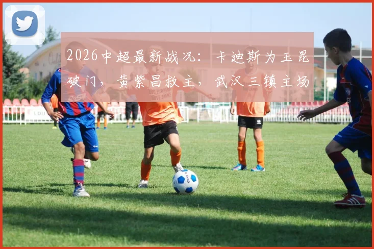 2026中超最新战况:卡迪斯为玉昆破门,黄紫昌救主,武汉三镇主场1-1战平云南玉昆,附全场录像回放链接