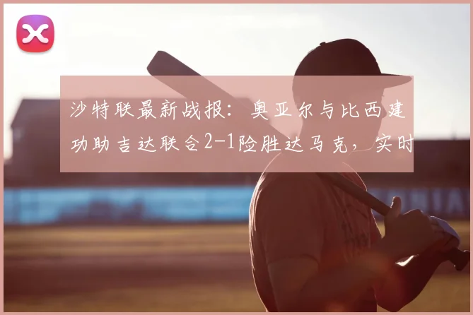 沙特联最新战报：奥亚尔与比西建功助吉达联合2-1险胜达马克，实时积分榜有何变动？附关键数据回顾