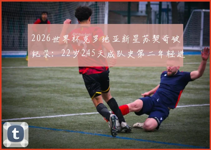 2026世界杯克罗地亚新星苏契奇破纪录：22岁245天成队史第二年轻进球者，盘点格子军团年轻球员成长轨迹