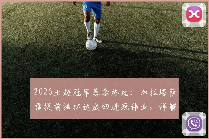 2026土超冠军悬念终结:加拉塔萨雷提前捧杯达成四连冠伟业,详解王朝阵容与第26座奖杯历程