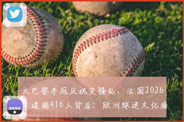 大巴黎夺冠庆祝变骚乱，法国2026年逮捕416人背后：欧洲球迷文化痼疾与防范难题