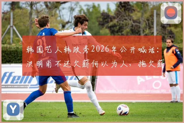 韩国艺人韩政秀2026年公开喊话：洪明甫不还欠薪何以为人，拖欠薪酬事件深度剖析