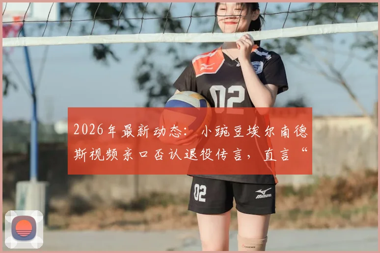 2026年最新动态：小豌豆埃尔南德斯视频亲口否认退役传言，直言“我们很快再见”引猜想