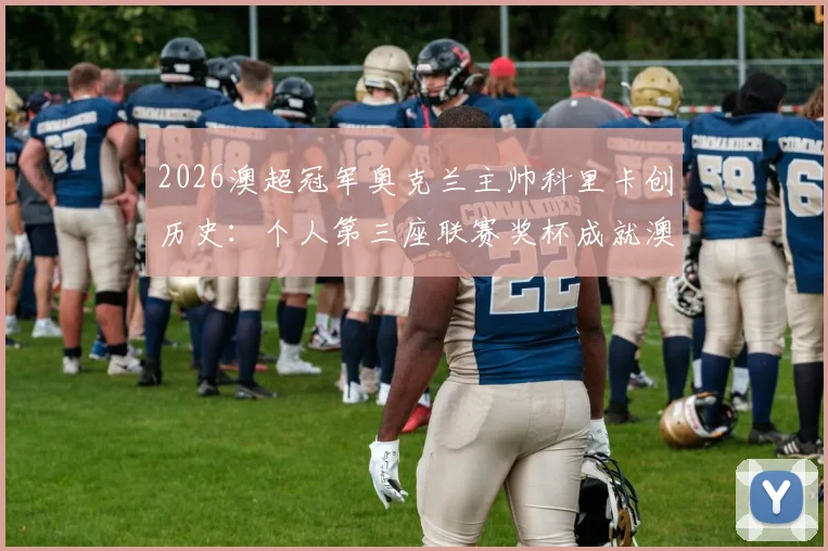 2026澳超冠军奥克兰主帅科里卡创历史：个人第三座联赛奖杯成就澳超第一人，含执教生涯回顾