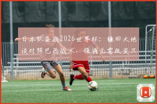 日本队备战2026世界杯：镰田大地谈对阵巴西战术，强调无需改变只需犀利反击，附日本足球抗巴历史与前景分析