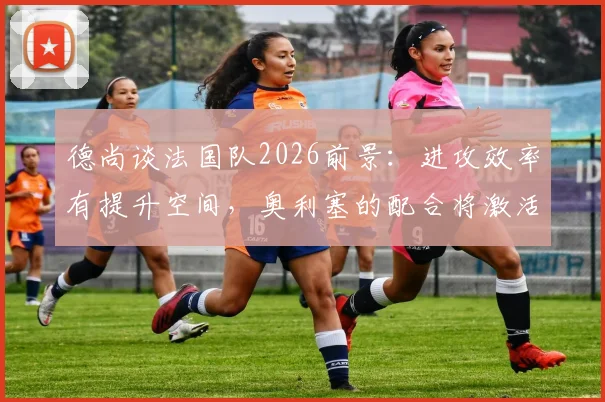 德尚谈法国队2026前景：进攻效率有提升空间，奥利塞的配合将激活姆巴佩更佳发挥
