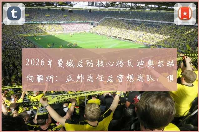 2026年曼城后防核心格瓦迪奥尔动向解析：瓜帅离任后曾想离队，俱乐部续约谈判已提上日程