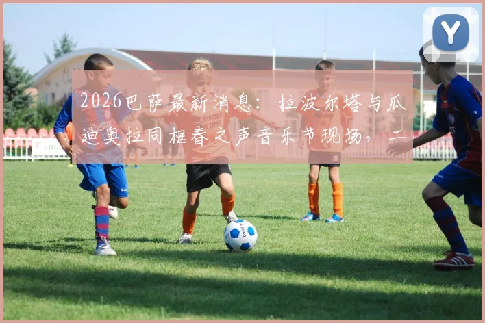 2026巴萨最新消息：拉波尔塔与瓜迪奥拉同框春之声音乐节现场，二人关系引猜测，附音乐节门票价格及现场实拍