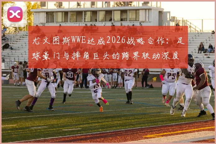 尤文图斯WWE达成2026战略合作：足球豪门与摔角巨头的跨界联动深度解读，联名商品与互动看点前瞻