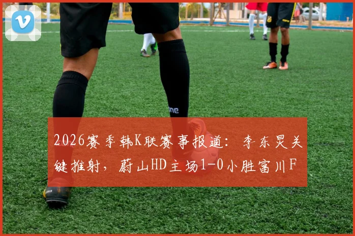 2026赛季韩K联赛事报道:李东炅关键推射,蔚山HD主场1-0小胜富川FC取三分