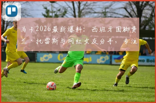 马卡2026最新爆料:西班牙国脚费兰·托雷斯与网红女友分手,专注单身备战世界杯半决赛
