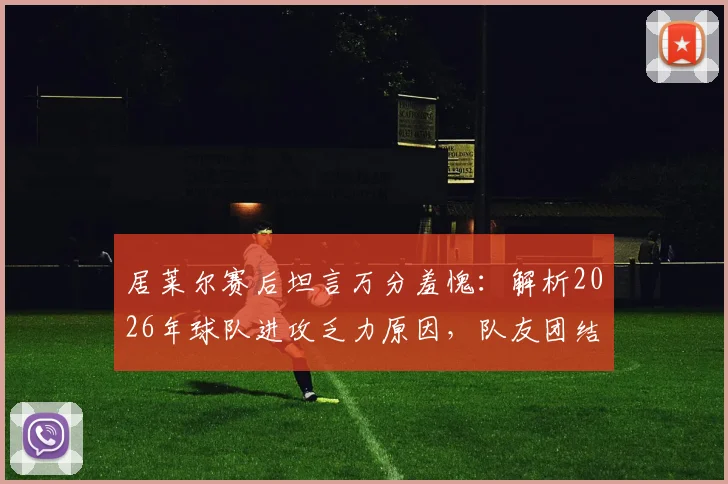 居莱尔赛后坦言万分羞愧：解析2026年球队进攻乏力原因，队友团结却难破门困境