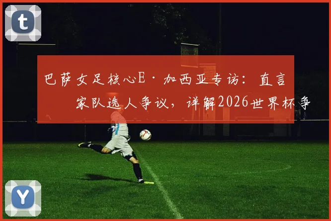 巴萨女足核心E·加西亚专访：直言国家队选人争议，详解2026世界杯争冠决心