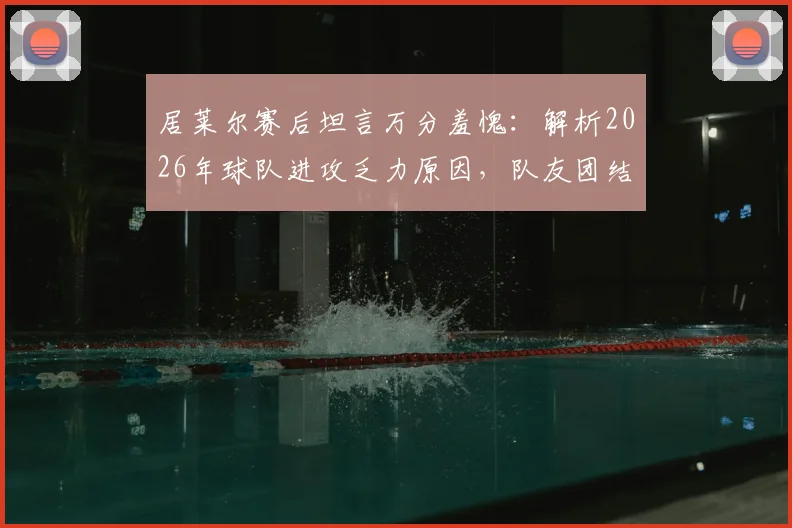 居莱尔赛后坦言万分羞愧：解析2026年球队进攻乏力原因，队友团结却难破门困境