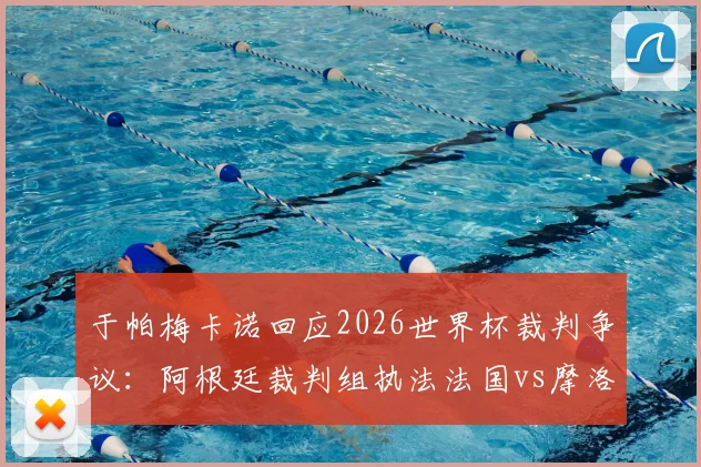 于帕梅卡诺回应2026世界杯裁判争议：阿根廷裁判组执法法国vs摩洛哥，当事人直言不纠结于此，附裁判背景与执法历史分析