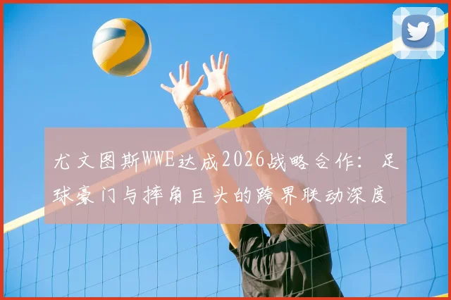 尤文图斯WWE达成2026战略合作：足球豪门与摔角巨头的跨界联动深度解读，联名商品与互动看点前瞻