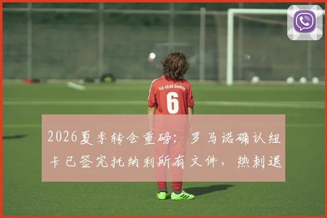 2026夏季转会重磅：罗马诺确认纽卡已签完托纳利所有文件，热刺退出内幕与官宣时间解读