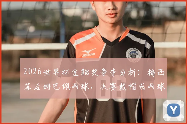 2026世界杯金靴奖争夺分析：梅西落后姆巴佩两球，决赛戴帽或两球一助能否逆转？