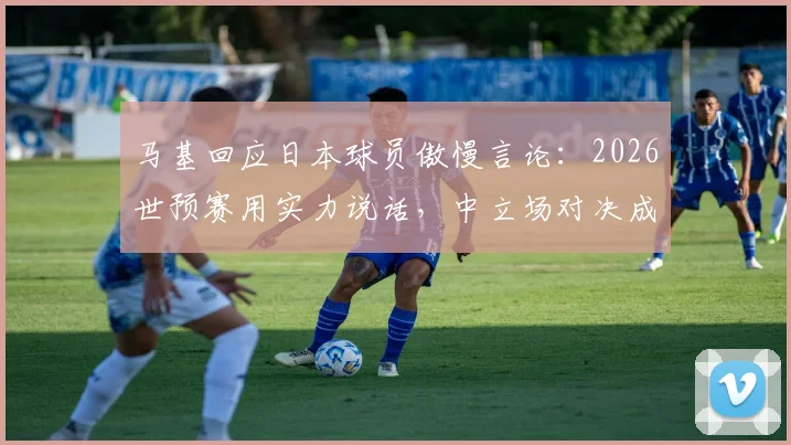 马基回应日本球员傲慢言论：2026世预赛用实力说话，中立场对决成焦点