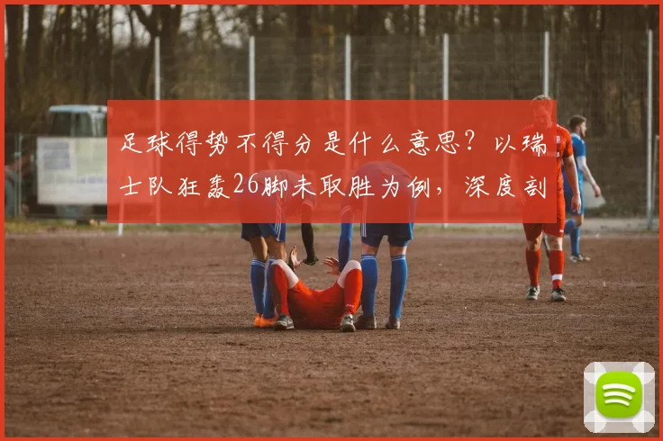足球得势不得分是什么意思?以瑞士队狂轰26脚未取胜为例,深度剖析进攻效率问题