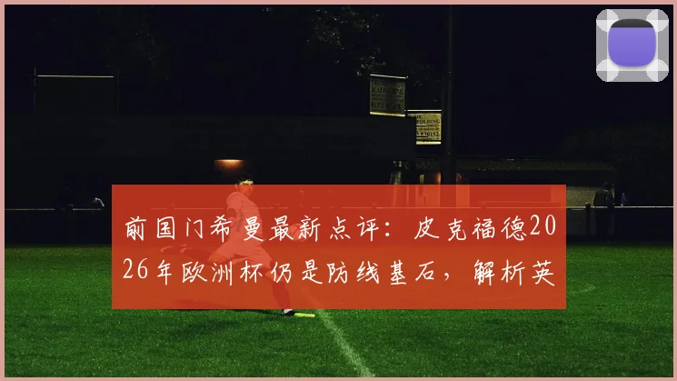 前国门希曼最新点评：皮克福德2026年欧洲杯仍是防线基石，解析英格兰为何能全面压制挪威