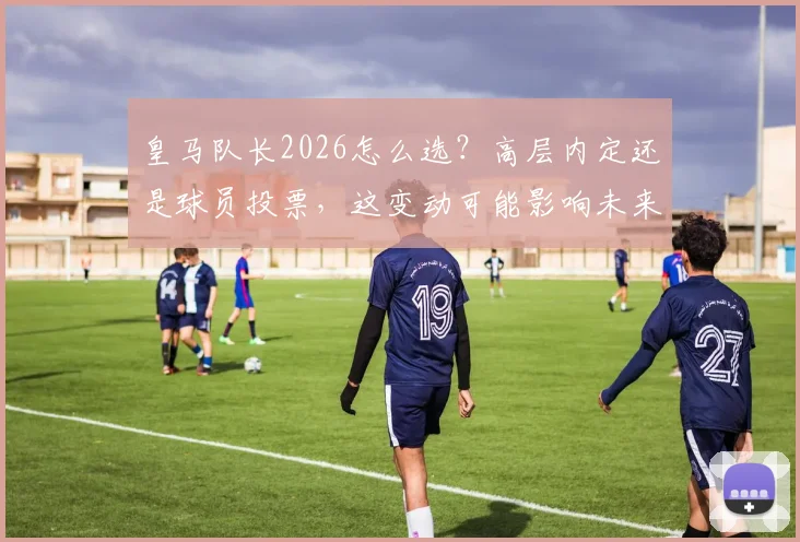 皇马队长2026怎么选？高层内定还是球员投票，这变动可能影响未来数年更衣室