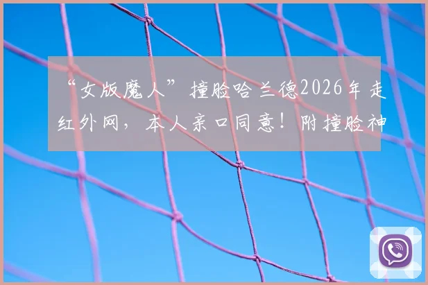 “女版魔人”撞脸哈兰德2026年走红外网，本人亲口同意！附撞脸神似明星盘点与原因分析