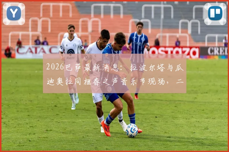 2026巴萨最新消息：拉波尔塔与瓜迪奥拉同框春之声音乐节现场，二人关系引猜测，附音乐节门票价格及现场实拍