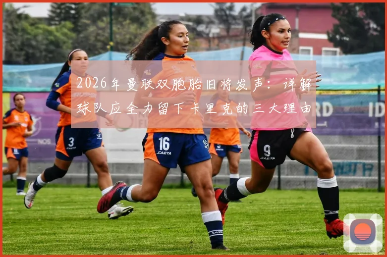 2026年曼联双胞胎旧将发声：详解球队应全力留下卡里克的三大理由，给予本土教练成长空间至关重要