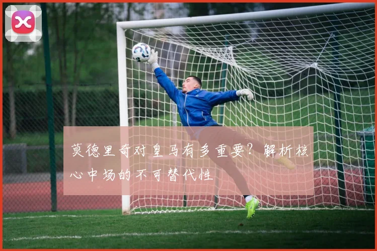 莫德里奇对皇马有多重要?解析核心中场的不可替代性