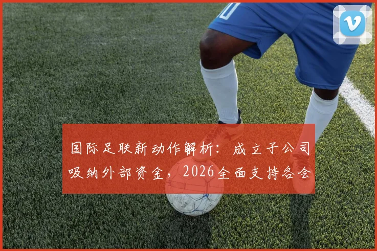 国际足联新动作解析:成立子公司吸纳外部资金,2026全面支持各会员协会发展