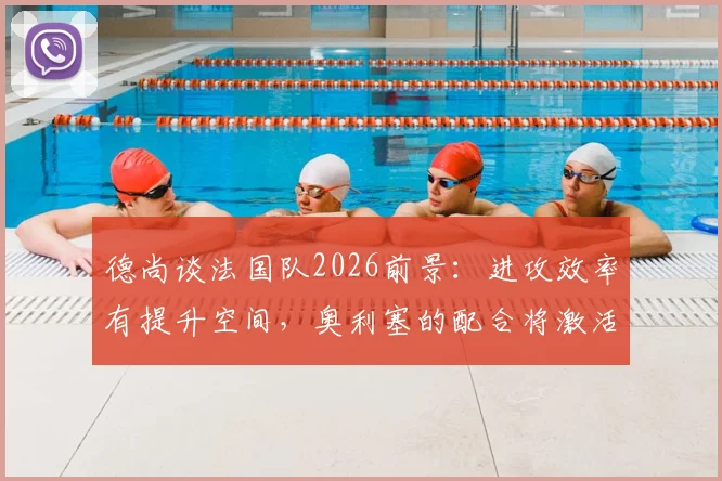 德尚谈法国队2026前景：进攻效率有提升空间，奥利塞的配合将激活姆巴佩更佳发挥