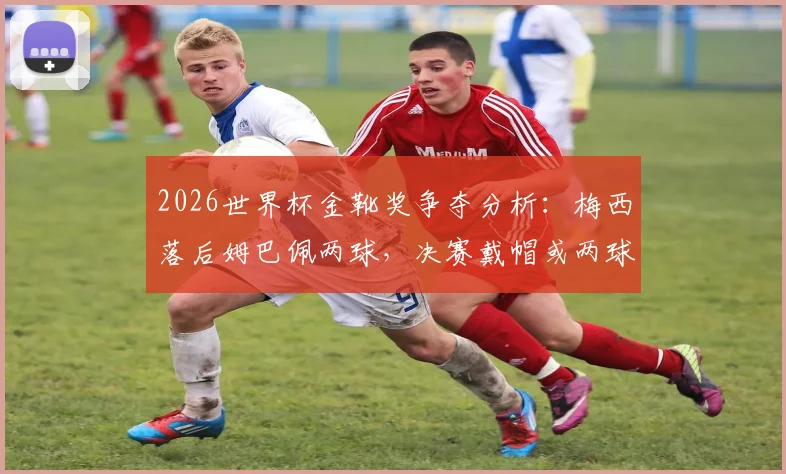 2026世界杯金靴奖争夺分析：梅西落后姆巴佩两球，决赛戴帽或两球一助能否逆转？