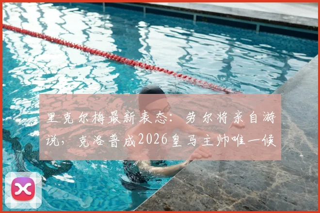 里克尔梅最新表态：劳尔将亲自游说，克洛普成2026皇马主帅唯一候选人，换帅动态解析